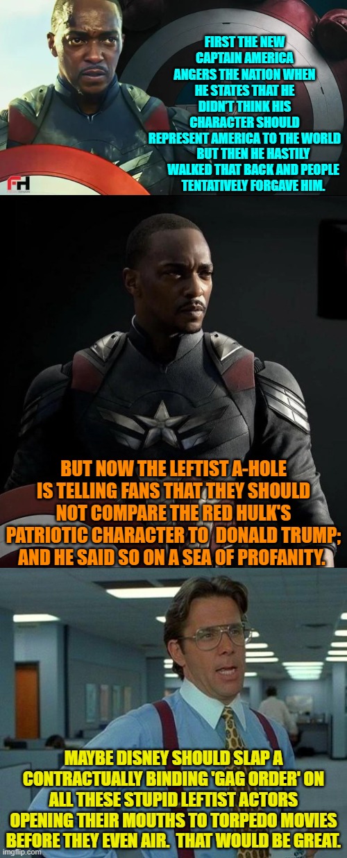 Disney doesn't NEED 'help' from incredibly stupid WOKE actors to torpedo their WOKE movies. | FIRST THE NEW CAPTAIN AMERICA ANGERS THE NATION WHEN HE STATES THAT HE DIDN’T THINK HIS CHARACTER SHOULD REPRESENT AMERICA TO THE WORLD; BUT THEN HE HASTILY WALKED THAT BACK AND PEOPLE TENTATIVELY FORGAVE HIM. BUT NOW THE LEFTIST A-HOLE IS TELLING FANS THAT THEY SHOULD NOT COMPARE THE RED HULK'S PATRIOTIC CHARACTER TO  DONALD TRUMP; AND HE SAID SO ON A SEA OF PROFANITY. MAYBE DISNEY SHOULD SLAP A CONTRACTUALLY BINDING 'GAG ORDER' ON ALL THESE STUPID LEFTIST ACTORS OPENING THEIR MOUTHS TO TORPEDO MOVIES BEFORE THEY EVEN AIR.  THAT WOULD BE GREAT. | image tagged in yep | made w/ Imgflip meme maker