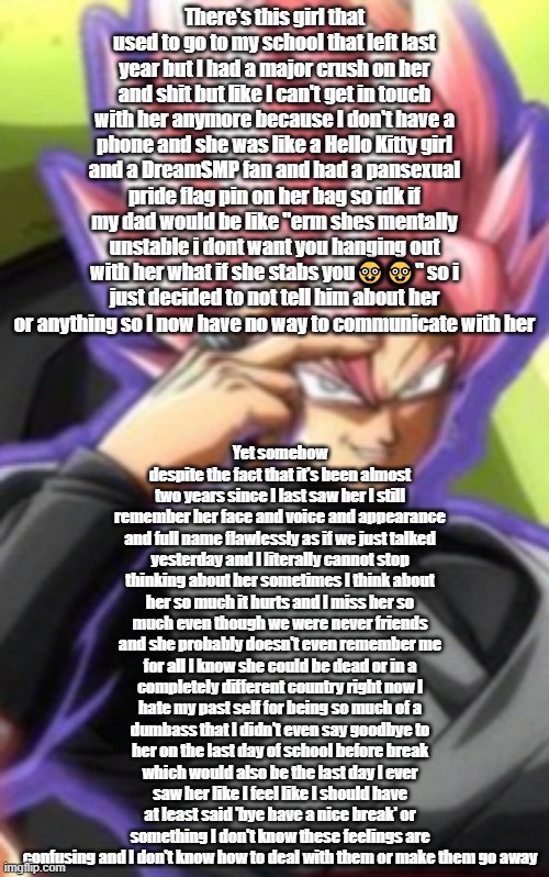 Smart goku black | There's this girl that used to go to my school that left last year but I had a major crush on her and shit but like I can't get in touch with her anymore because I don't have a phone and she was like a Hello Kitty girl and a DreamSMP fan and had a pansexual pride flag pin on her bag so idk if my dad would be like "erm shes mentally unstable i dont want you hanging out with her what if she stabs you🤓🤓" so i just decided to not tell him about her or anything so I now have no way to communicate with her; Yet somehow despite the fact that it's been almost two years since I last saw her I still remember her face and voice and appearance and full name flawlessly as if we just talked yesterday and I literally cannot stop thinking about her sometimes I think about her so much it hurts and I miss her so much even though we were never friends and she probably doesn't even remember me for all I know she could be dead or in a completely different country right now I hate my past self for being so much of a dumbass that I didn't even say goodbye to her on the last day of school before break which would also be the last day I ever saw her like I feel like I should have at least said 'bye have a nice break' or something I don't know these feelings are confusing and I don't know how to deal with them or make them go away | image tagged in smart goku black | made w/ Imgflip meme maker