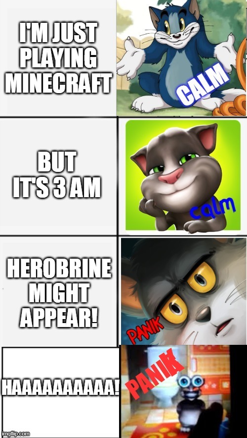 calm or panik of tom | I'M JUST PLAYING MINECRAFT; BUT IT'S 3 AM; HEROBRINE MIGHT APPEAR! HAAAAAAAAAA! | image tagged in calm or panik of tom | made w/ Imgflip meme maker