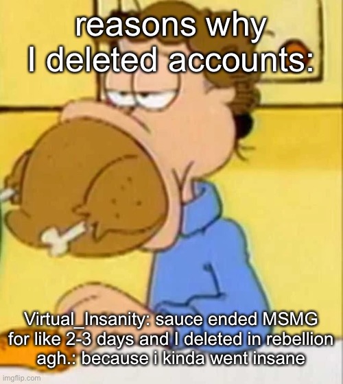 jon arbuckle turkey | reasons why I deleted accounts:; Virtual_Insanity: sauce ended MSMG for like 2-3 days and I deleted in rebellion
agh.: because i kinda went insane | image tagged in jon arbuckle turkey | made w/ Imgflip meme maker