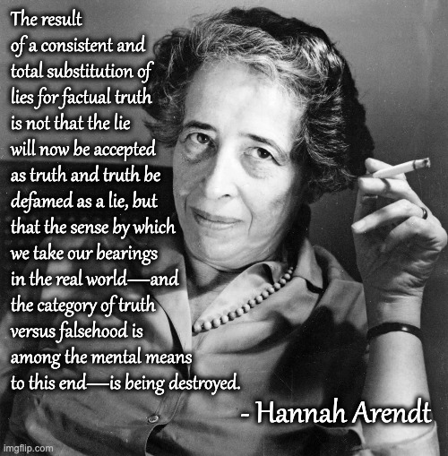 What She Really Said | The result of a consistent and total substitution of lies for factual truth is not that the lie will now be accepted as truth and truth be defamed as a lie, but that the sense by which we take our bearings in the real world—and the category of truth versus falsehood is among the mental means to this end—is being destroyed. - Hannah Arendt | image tagged in hannah arendt | made w/ Imgflip meme maker