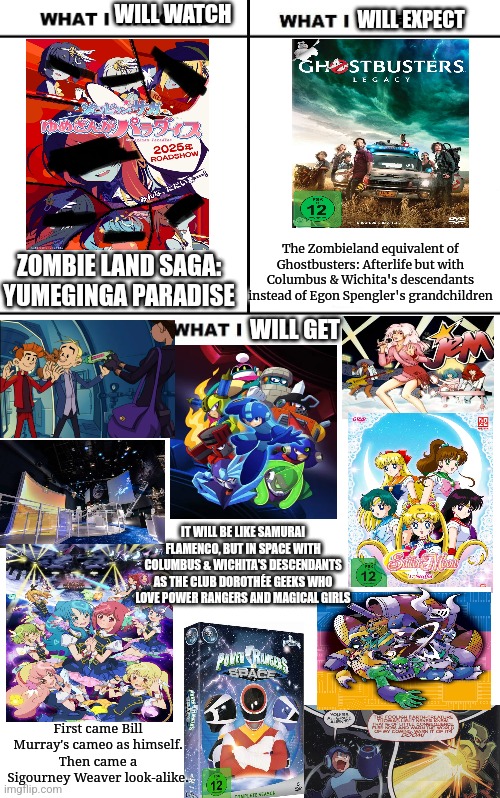 What I Watched/ What I Expected/ What I Got | WILL WATCH; WILL EXPECT; ZOMBIE LAND SAGA: YUMEGINGA PARADISE; The Zombieland equivalent of Ghostbusters: Afterlife but with Columbus & Wichita's descendants instead of Egon Spengler's grandchildren; WILL GET; IT WILL BE LIKE SAMURAI FLAMENCO, BUT IN SPACE WITH COLUMBUS & WICHITA'S DESCENDANTS AS THE CLUB DOROTHÉE GEEKS WHO LOVE POWER RANGERS AND MAGICAL GIRLS; First came Bill Murray's cameo as himself.
Then came a Sigourney Weaver look-alike. | image tagged in what i watched/ what i expected/ what i got,zombieland saga,power rangers,sailor moon,megaman,zombieland | made w/ Imgflip meme maker