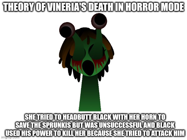 And Black also broke her horn | THEORY OF VINERIA'S DEATH IN HORROR MODE; SHE TRIED TO HEADBUTT BLACK WITH HER HORN TO SAVE THE SPRUNKIS BUT WAS UNSUCCESSFUL AND BLACK USED HIS POWER TO KILL HER BECAUSE SHE TRIED TO ATTACK HIM | made w/ Imgflip meme maker