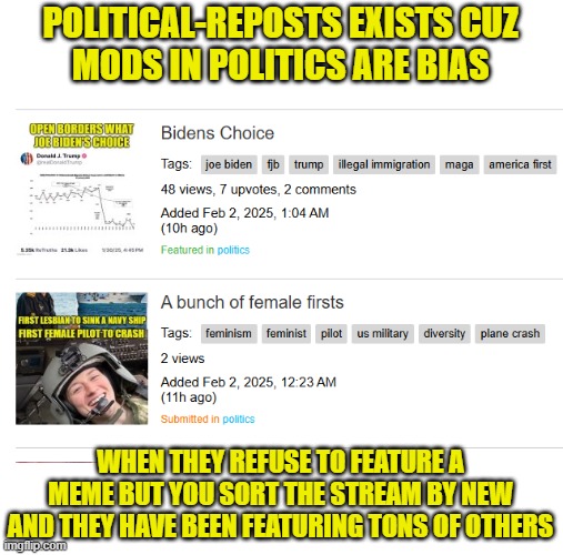 The politics stream is run by biased hacks | POLITICAL-REPOSTS EXISTS CUZ
MODS IN POLITICS ARE BIAS; WHEN THEY REFUSE TO FEATURE A MEME BUT YOU SORT THE STREAM BY NEW AND THEY HAVE BEEN FEATURING TONS OF OTHERS | image tagged in political meme,political,imgflip mods,streams,moderators,maga | made w/ Imgflip meme maker