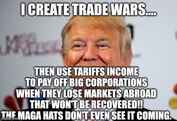 Trumpflation is coming | I CREATE TRADE WARS.... THEN USE TARIFFS INCOME TO PAY OFF BIG CORPORATIONS WHEN THEY LOSE MARKETS ABROAD THAT WON'T BE RECOVERED!!
THE MAGA HATS DON'T EVEN SEE IT COMING. | image tagged in donald trump,trump,maga,trump sucks,nevertrump,conservatives | made w/ Imgflip meme maker