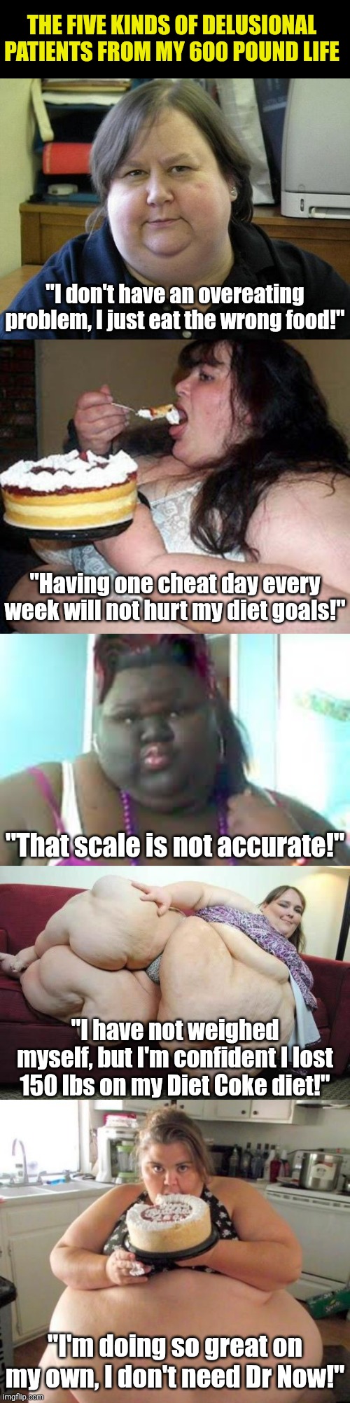 Delusion and Dr Now are like sugar and butter. You always find them together | THE FIVE KINDS OF DELUSIONAL PATIENTS FROM MY 600 POUND LIFE; "I don't have an overeating problem, I just eat the wrong food!"; "Having one cheat day every week will not hurt my diet goals!"; "That scale is not accurate!"; "I have not weighed myself, but I'm confident I lost 150 lbs on my Diet Coke diet!"; "I'm doing so great on my own, I don't need Dr Now!" | image tagged in fat woman,dr now,overweight,delusional,this happens every time,hypocrites | made w/ Imgflip meme maker