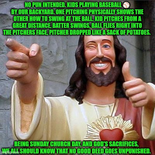 Funny | NO PUN INTENDED. KIDS PLAYING BASEBALL ⚾ BY OUR BACKYARD. ONE PITCHING PHYSICALLY SHOWS THE OTHER HOW TO SWING AT THE BALL. KID PITCHES FROM A GREAT DISTANCE, BATTER SWINGS, BALL FLIES RIGHT INTO THE PITCHERS FACE, PITCHER DROPPED LIKE A SACK OF POTATOES. BEING SUNDAY CHURCH DAY, AND GOD'S SACRIFICES, WE ALL SHOULD KNOW THAT NO GOOD DEED GOES UNPUNISHED. | image tagged in memes,buddy christ,good,baseball,knockout,pun | made w/ Imgflip meme maker