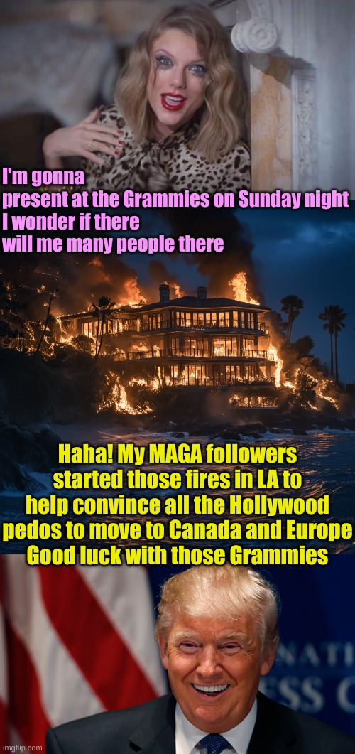 One mention of it and the left'll take it up as Gospel | I'm gonna present at the Grammies on Sunday night

I wonder if there will me many people there; Haha! My MAGA followers started those fires in LA to help convince all the Hollywood pedos to move to Canada and Europe
Good luck with those Grammies | image tagged in taylor swift crazy,malibu burning house,laughing donald trump | made w/ Imgflip meme maker