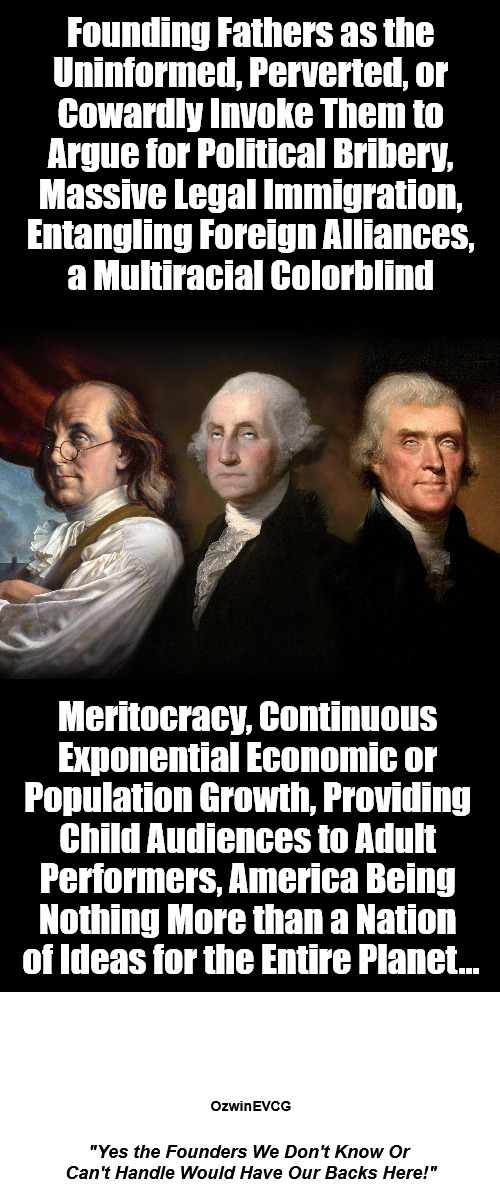 "Yes the Founders We Don't Know Or Can't Handle Would Have Our Backs Here!" | Founding Fathers as the 

Uninformed, Perverted, or 

Cowardly Invoke Them to 

Argue for Political Bribery, 

Massive Legal Immigration, 

Entangling Foreign Alliances, 

a Multiracial Colorblind; Meritocracy, Continuous 

Exponential Economic or 

Population Growth, Providing 

Child Audiences to Adult 

Performers, America Being 

Nothing More than a Nation 

of Ideas for the Entire Planet... OzwinEVCG; "Yes the Founders We Don't Know Or 

Can't Handle Would Have Our Backs Here!" | image tagged in founding fathers,eyeroll,liberals,cuckservatives,subversives,the indoor outside-voices ignorant | made w/ Imgflip meme maker