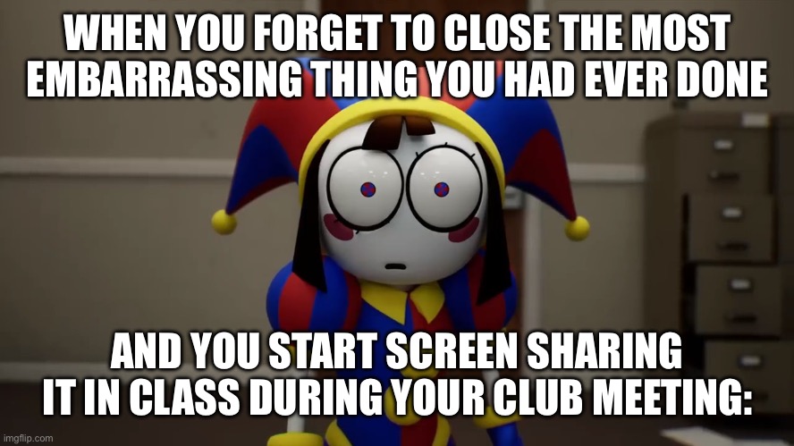 oh no. Though this didn’t happen to me… yet. | WHEN YOU FORGET TO CLOSE THE MOST EMBARRASSING THING YOU HAD EVER DONE; AND YOU START SCREEN SHARING IT IN CLASS DURING YOUR CLUB MEETING: | image tagged in pomni disturbed | made w/ Imgflip meme maker