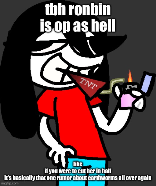 not only that but she has CARTOON LOGIC (which means that she practically can survive almost anything) | tbh ronbin is op as hell; like
if you were to cut her in half
it’s basically that one rumor about earthworms all over again | image tagged in badass fucking picture of ronbin smoking a dynamite stick | made w/ Imgflip meme maker