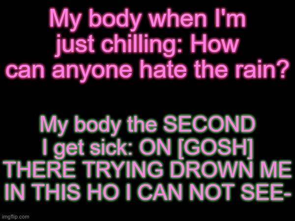 Feeling like crap T^T | My body when I'm just chilling: How can anyone hate the rain? My body the SECOND I get sick: ON [GOSH] THERE TRYING DROWN ME IN THIS HO I CAN NOT SEE- | made w/ Imgflip meme maker