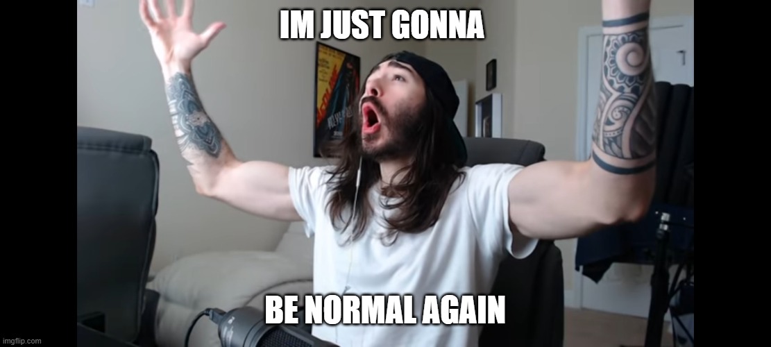 Moist critikal screaming | IM JUST GONNA; BE NORMAL AGAIN | image tagged in moist critikal screaming | made w/ Imgflip meme maker