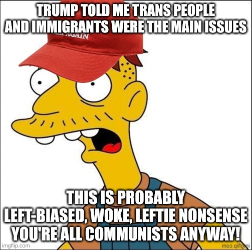 Some Kind Of MAGA Moron | TRUMP TOLD ME TRANS PEOPLE AND IMMIGRANTS WERE THE MAIN ISSUES THIS IS PROBABLY LEFT-BIASED, WOKE, LEFTIE NONSENSE

YOU'RE ALL COMMUNISTS AN | image tagged in some kind of maga moron | made w/ Imgflip meme maker