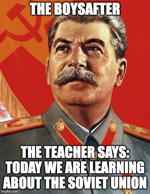 Joseph Stalin | THE BOYSAFTER; THE TEACHER SAYS: TODAY WE ARE LEARNING ABOUT THE SOVIET UNION | image tagged in joseph stalin | made w/ Imgflip meme maker