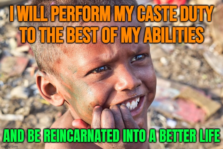 I Will Perform My Caste Duty To The Best Of My Abilities; And Be Reincarnated Into A Better Life | I WILL PERFORM MY CASTE DUTY
TO THE BEST OF MY ABILITIES; AND BE REINCARNATED INTO A BETTER LIFE | image tagged in indian boy,reincarnation,life sucks,religion,anti-religion,god religion universe | made w/ Imgflip meme maker