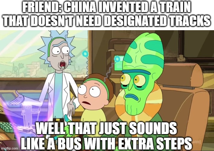 It's just a long bus. | FRIEND: CHINA INVENTED A TRAIN THAT DOESN'T NEED DESIGNATED TRACKS; WELL THAT JUST SOUNDS LIKE A BUS WITH EXTRA STEPS | image tagged in rick and morty-extra steps,inventions,trains,bus | made w/ Imgflip meme maker