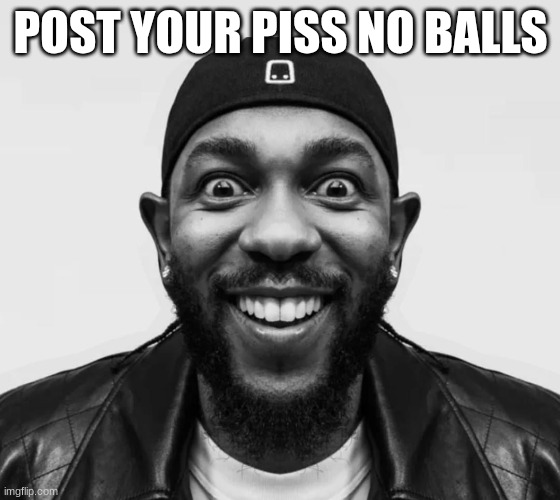 kdot jumpscare | POST YOUR PISS NO BALLS | image tagged in kdot jumpscare | made w/ Imgflip meme maker