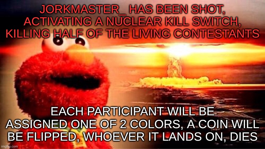 colors will be randomly assigned | JORKMASTER_ HAS BEEN SHOT, ACTIVATING A NUCLEAR KILL SWITCH, KILLING HALF OF THE LIVING CONTESTANTS; EACH PARTICIPANT WILL BE ASSIGNED ONE OF 2 COLORS, A COIN WILL BE FLIPPED, WHOEVER IT LANDS ON, DIES | image tagged in elmo nuclear explosion | made w/ Imgflip meme maker