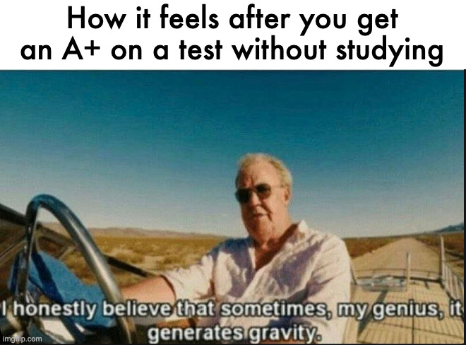 i honestly believe that sometimes, my genius, it generates gravi | How it feels after you get an A+ on a test without studying | image tagged in i honestly believe that sometimes my genius it generates gravi | made w/ Imgflip meme maker