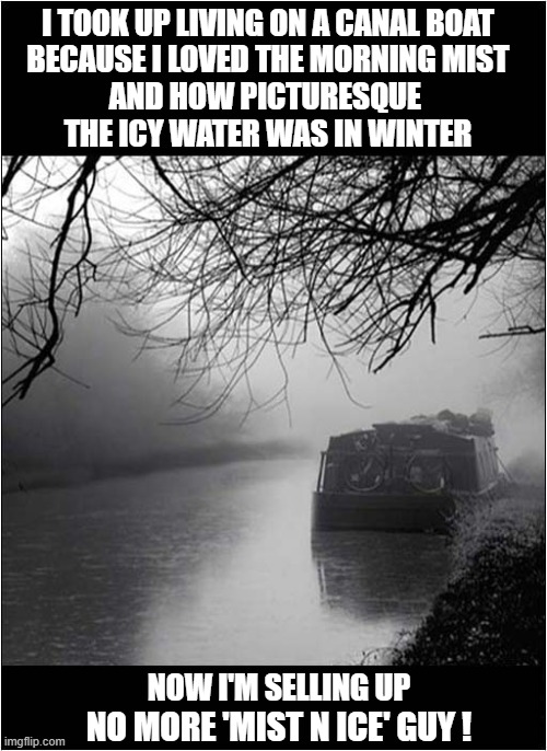 Moving Along ... | I TOOK UP LIVING ON A CANAL BOAT
BECAUSE I LOVED THE MORNING MIST
AND HOW PICTURESQUE 
THE ICY WATER WAS IN WINTER; NOW I'M SELLING UP; NO MORE 'MIST N ICE' GUY ! | image tagged in canal,boat,winter,bad pun | made w/ Imgflip meme maker