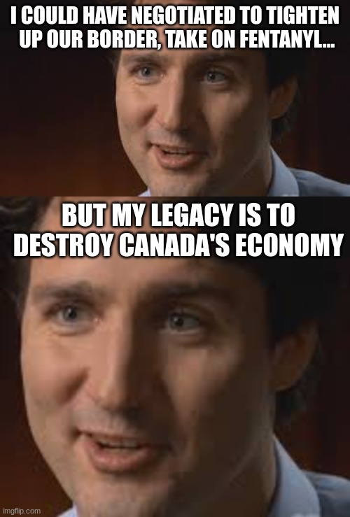 Truth Bomb | I COULD HAVE NEGOTIATED TO TIGHTEN  UP OUR BORDER, TAKE ON FENTANYL... BUT MY LEGACY IS TO DESTROY CANADA'S ECONOMY | image tagged in trudeau,trump,meanwhile in canada | made w/ Imgflip meme maker