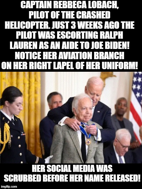 Who would want a pilot that was 3 weeks before, Biden's aide? | CAPTAIN REBBECA LOBACH, PILOT OF THE CRASHED HELICOPTER. JUST 3 WEEKS AGO THE PILOT WAS ESCORTING RALPH LAUREN AS AN AIDE TO JOE BIDEN! NOTICE HER AVIATION BRANCH ON HER RIGHT LAPEL OF HER UNIFORM! HER SOCIAL MEDIA WAS SCRUBBED BEFORE HER NAME RELEASED! | image tagged in they hated jesus because he told them the truth | made w/ Imgflip meme maker