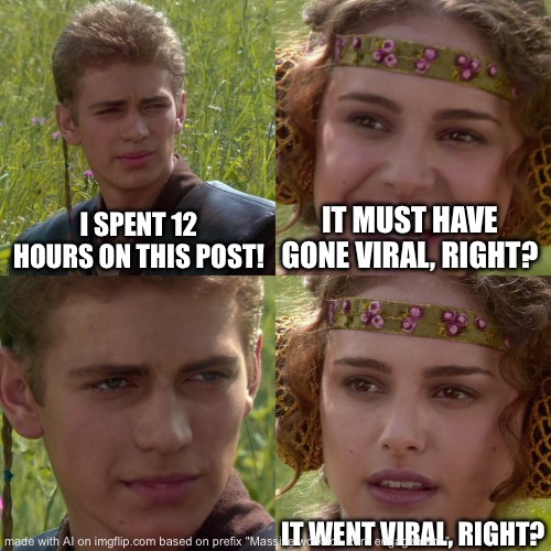 Anakin Padme 4 Panel | I SPENT 12 HOURS ON THIS POST! IT MUST HAVE GONE VIRAL, RIGHT? IT WENT VIRAL, RIGHT? | image tagged in anakin padme 4 panel | made w/ Imgflip meme maker