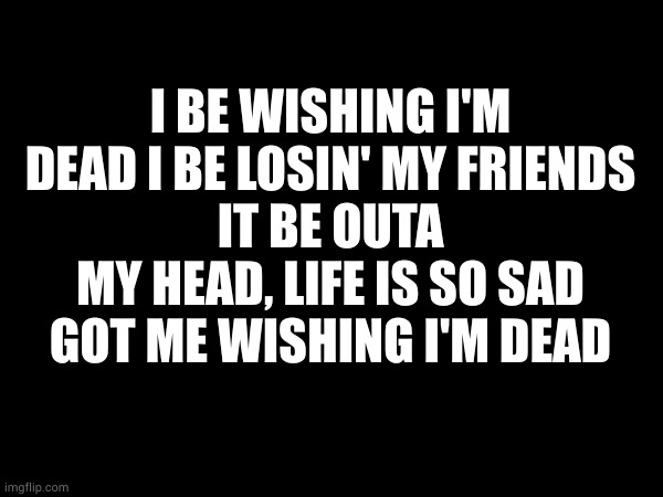 random lyrics | I BE WISHING I'M DEAD I BE LOSIN' MY FRIENDS
IT BE OUTA MY HEAD, LIFE IS SO SAD
GOT ME WISHING I'M DEAD | made w/ Imgflip meme maker