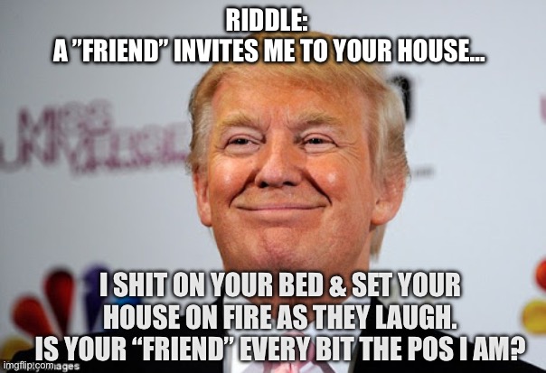 Hint: The “friend” is republicans and “yes”. | RIDDLE: 
A ”FRIEND” INVITES ME TO YOUR HOUSE…; I SHIT ON YOUR BED & SET YOUR HOUSE ON FIRE AS THEY LAUGH.
 IS YOUR “FRIEND” EVERY BIT THE POS I AM? | image tagged in donald trump approves | made w/ Imgflip meme maker