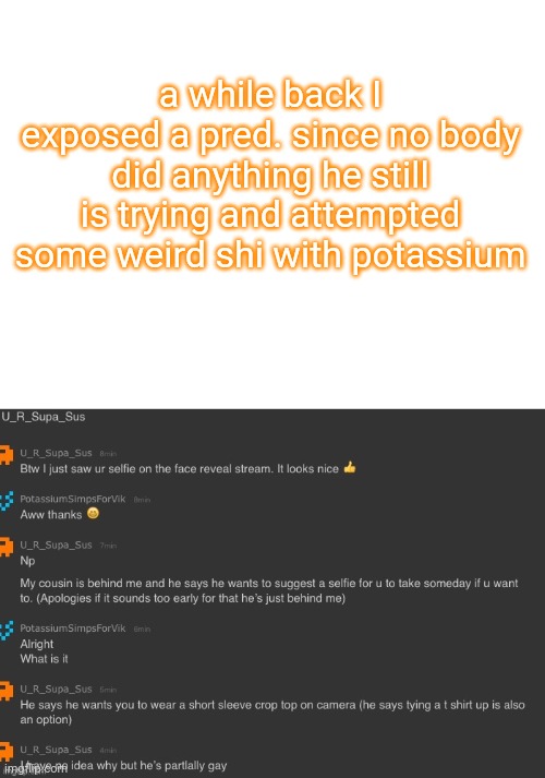 a while back I exposed a pred. since no body did anything he still is trying and attempted some weird shi with potassium | image tagged in blank white template | made w/ Imgflip meme maker