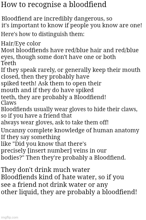 How to recognise a bloodfiend; Bloodfiend are incredibly dangerous, so it's important to know if people you know are one! Here's how to distinguish them:; Hair/Eye color
Most bloodfiends have red/blue hair and red/blue eyes, though some don't have one or both; Teeth
If they speak rarely, or generally keep their mouth closed, then they probably have spiked teeth! Ask them to open their mouth and if they do have spiked teeth, they are probably a Bloodfiend! Claws
Bloodfiends usually wear gloves to hide their claws, so if you have a friend that always wear gloves, ask to take them off! Uncanny complete knowledge of human anatomy
If they say something like "Did you know that there's precisely [insert number] veins in our bodies?" Then they're probably a Bloodfiend. They don't drink much water
Bloodfiends kind of hate water, so if you see a friend not drink water or any other liquid, they are probably a bloodfiend! | made w/ Imgflip meme maker