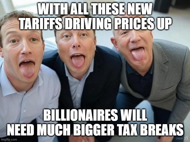 the other country pays our tariffs not us consumers- quote of an IDIOT | WITH ALL THESE NEW TARIFFS DRIVING PRICES UP; BILLIONAIRES WILL NEED MUCH BIGGER TAX BREAKS | image tagged in fmk mark zuckerberg elon musk jeff bezos | made w/ Imgflip meme maker