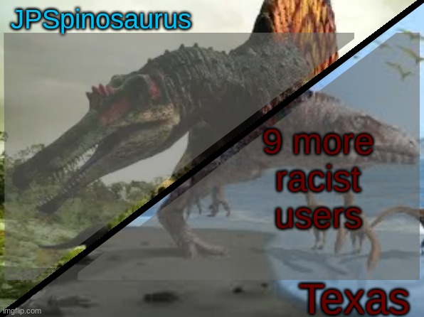 JPSpinosaurus x Texas shared template | 9 more racist users | image tagged in jpspinosaurus x texas shared template | made w/ Imgflip meme maker