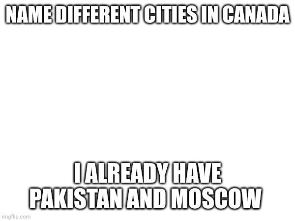 NAME DIFFERENT CITIES IN CANADA; I ALREADY HAVE PAKISTAN AND MOSCOW | made w/ Imgflip meme maker