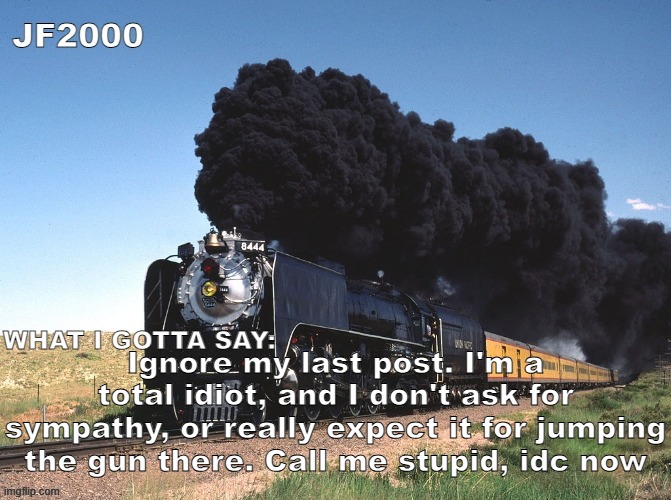 JF2000 announcement | Ignore my last post. I'm a total idiot, and I don't ask for sympathy, or really expect it for jumping the gun there. Call me stupid, idc now | image tagged in jf2000 announcement | made w/ Imgflip meme maker