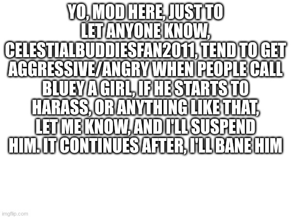 obviously, i'm fine with him having a different opinion, but there's a difference between defending, and harassing others becaus | YO, MOD HERE, JUST TO LET ANYONE KNOW, CELESTIALBUDDIESFAN2011, TEND TO GET AGGRESSIVE/ANGRY WHEN PEOPLE CALL BLUEY A GIRL, IF HE STARTS TO HARASS, OR ANYTHING LIKE THAT, LET ME KNOW, AND I'LL SUSPEND HIM. IT CONTINUES AFTER, I'LL BANE HIM | image tagged in blank | made w/ Imgflip meme maker