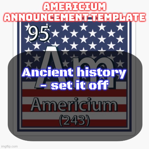 americium announcement temp | Ancient history - set it off | image tagged in americium announcement temp | made w/ Imgflip meme maker