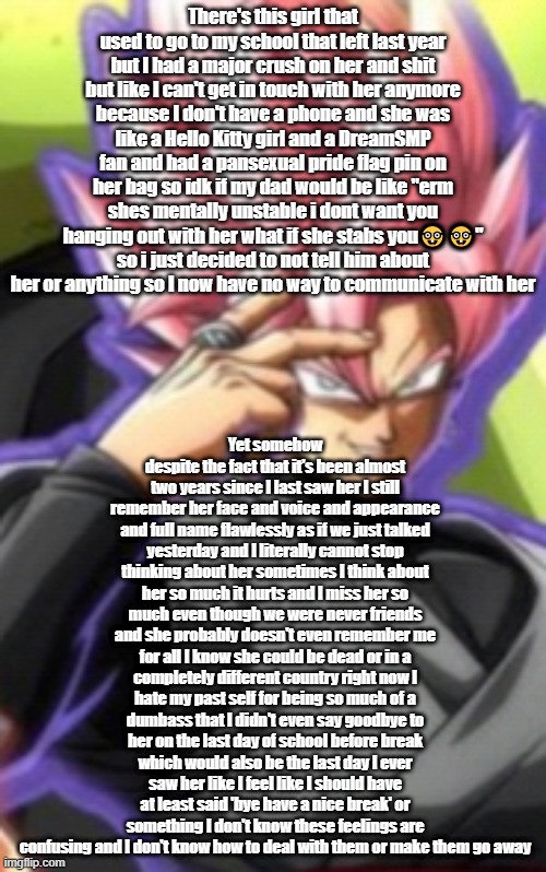 Smart goku black | There's this girl that used to go to my school that left last year but I had a major crush on her and shit but like I can't get in touch with her anymore because I don't have a phone and she was like a Hello Kitty girl and a DreamSMP fan and had a pansexual pride flag pin on her bag so idk if my dad would be like "erm shes mentally unstable i dont want you hanging out with her what if she stabs you🤓🤓" so i just decided to not tell him about her or anything so I now have no way to communicate with her; Yet somehow despite the fact that it's been almost two years since I last saw her I still remember her face and voice and appearance and full name flawlessly as if we just talked yesterday and I literally cannot stop thinking about her sometimes I think about her so much it hurts and I miss her so much even though we were never friends and she probably doesn't even remember me for all I know she could be dead or in a completely different country right now I hate my past self for being so much of a dumbass that I didn't even say goodbye to her on the last day of school before break which would also be the last day I ever saw her like I feel like I should have at least said 'bye have a nice break' or something I don't know these feelings are confusing and I don't know how to deal with them or make them go away | image tagged in smart goku black | made w/ Imgflip meme maker