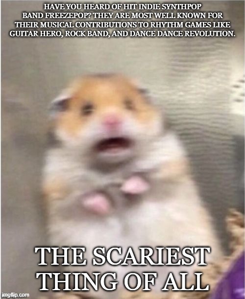 Scared Hamster | HAVE YOU HEARD OF HIT INDIE SYNTHPOP BAND FREEZEPOP? THEY ARE MOST WELL KNOWN FOR THEIR MUSICAL CONTRIBUTIONS TO RHYTHM GAMES LIKE GUITAR HERO, ROCK BAND, AND DANCE DANCE REVOLUTION. THE SCARIEST THING OF ALL | image tagged in scared hamster | made w/ Imgflip meme maker