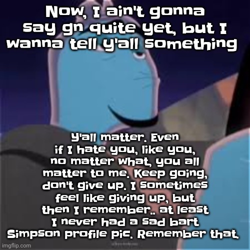 Meh. | Y'all matter. Even if I hate you, like you, no matter what, you all matter to me. Keep going, don't give up. I sometimes feel like giving up, but then I remember.. at least I never had a sad bart Simpson profile pic. Remember that. Now, I ain't gonna say gn quite yet, but I wanna tell y'all something | image tagged in meh | made w/ Imgflip meme maker