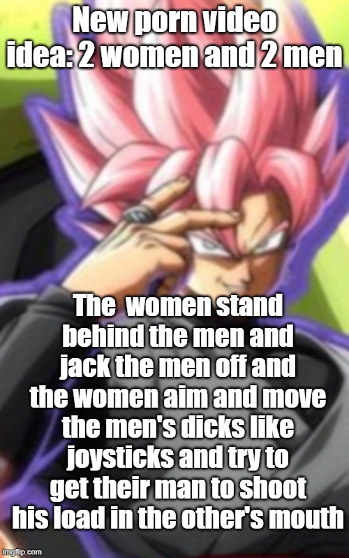 Smart goku black | New porn video idea: 2 women and 2 men; The  women stand behind the men and jack the men off and the women aim and move the men's dicks like joysticks and try to get their man to shoot his load in the other's mouth | image tagged in smart goku black | made w/ Imgflip meme maker