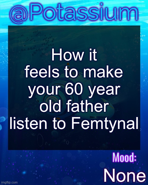 Potassium Subnautica Template | How it feels to make your 60 year old father listen to Femtynal; None | image tagged in potassium subnautica template | made w/ Imgflip meme maker