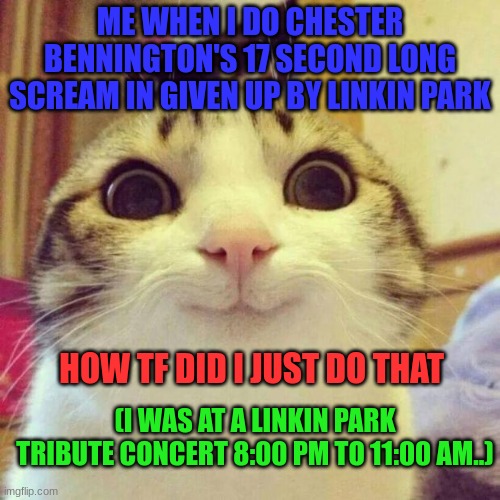 WHY IS THE TEXT CHRISTMAS COLORS?!!? i hate christmas tbh | ME WHEN I DO CHESTER BENNINGTON'S 17 SECOND LONG SCREAM IN GIVEN UP BY LINKIN PARK; HOW TF DID I JUST DO THAT; (I WAS AT A LINKIN PARK TRIBUTE CONCERT 8:00 PM TO 11:00 AM..) | image tagged in memes,smiling cat | made w/ Imgflip meme maker