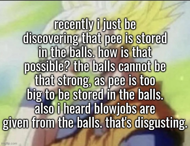 recently i just be discovering that pee is stored in the balls. how is that possible? the balls cannot be that strong, as pee is too big to be stored in the balls. also i heard blowjobs are given from the balls. that's disgusting. | made w/ Imgflip meme maker