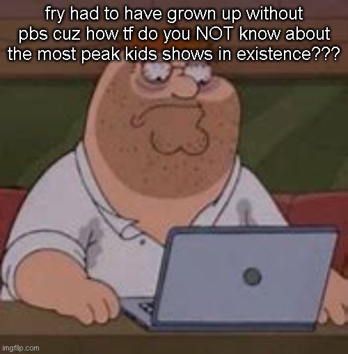 peter griffin sad | fry had to have grown up without pbs cuz how tf do you NOT know about the most peak kids shows in existence??? | image tagged in peter griffin sad | made w/ Imgflip meme maker