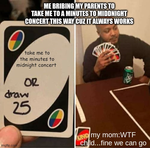 it always works | ME BRIBING MY PARENTS TO TAKE ME TO A MINUTES TO MIDDNIGHT CONCERT THIS WAY CUZ IT ALWAYS WORKS; take me to the minutes to midnight concert; my mom:WTF child...fine we can go | image tagged in memes,uno draw 25 cards | made w/ Imgflip meme maker