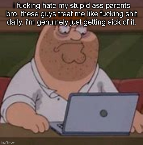 peter griffin sad | i fucking hate my stupid ass parents bro. these guys treat me like fucking shit daily. i'm genuinely just getting sick of it. | image tagged in peter griffin sad | made w/ Imgflip meme maker