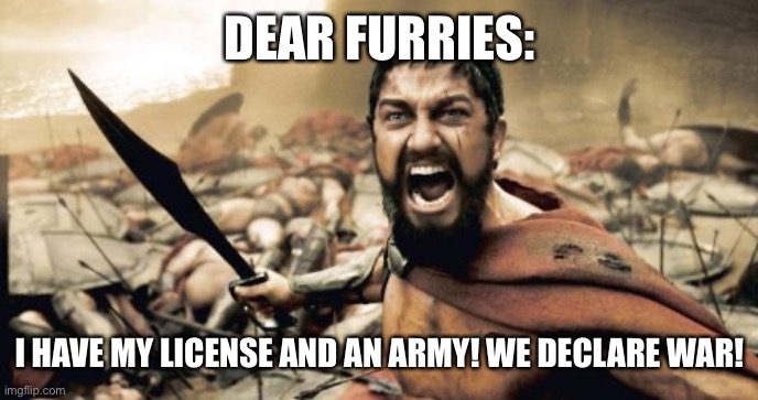 We will wage endless war against furries | DEAR FURRIES:; I HAVE MY LICENSE AND AN ARMY! WE DECLARE WAR! | image tagged in memes,sparta leonidas | made w/ Imgflip meme maker