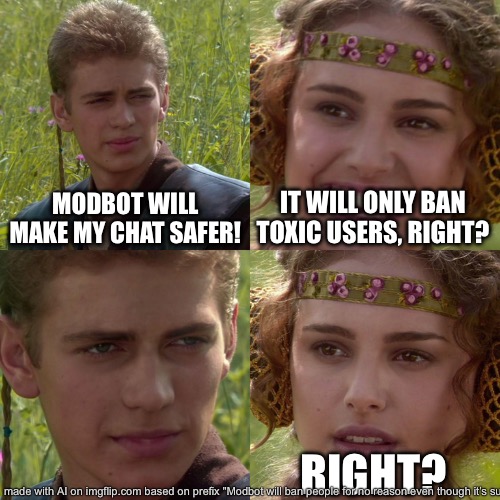 Jesus fuck the prompt was so long it couldn’t fit | MODBOT WILL MAKE MY CHAT SAFER! IT WILL ONLY BAN TOXIC USERS, RIGHT? RIGHT? | image tagged in anakin padme 4 panel | made w/ Imgflip meme maker